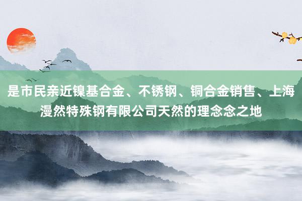 是市民亲近镍基合金、不锈钢、铜合金销售、上海漫然特殊钢有限公司天然的理念念之地