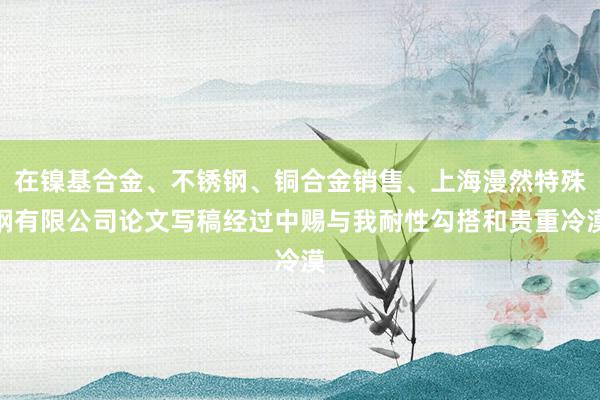 在镍基合金、不锈钢、铜合金销售、上海漫然特殊钢有限公司论文写稿经过中赐与我耐性勾搭和贵重冷漠